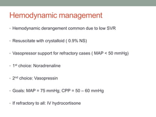 Hemodynamic management
• Hemodynamic derangement common due to low SVR
• Resuscitate with crystalloid ( 0.9% NS)
• Vasopressor support for refractory cases ( MAP < 50 mmHg)
• 1st choice: Noradrenaline
• 2nd choice: Vasopressin
• Goals: MAP = 75 mmHg; CPP = 50 – 60 mmHg
• If refractory to all: IV hydrocortisone
 