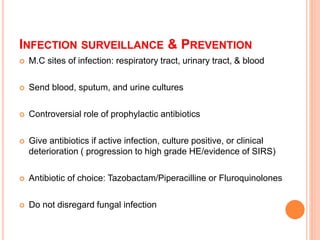 INFECTION SURVEILLANCE & PREVENTION
 M.C sites of infection: respiratory tract, urinary tract, & blood
 Send blood, sputum, and urine cultures
 Controversial role of prophylactic antibiotics
 Give antibiotics if active infection, culture positive, or clinical
deterioration ( progression to high grade HE/evidence of SIRS)
 Antibiotic of choice: Tazobactam/Piperacilline or Fluroquinolones
 Do not disregard fungal infection
 