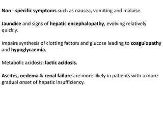 Non - specific symptoms such as nausea, vomiting and malaise.
Jaundice and signs of hepatic encephalopathy, evolving relatively
quickly.
Impairs synthesis of clotting factors and glucose leading to coagulopathy
and hypoglycaemia.
Metabolic acidosis; lactic acidosis.
Ascites, oedema & renal failure are more likely in patients with a more
gradual onset of hepatic insufficiency.
 