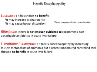 Hepatic Encephalopathy
Lactulose ; it has shown no benefit
*It may increase aspiration risk
*It may cause bowel distension
Rifaximine ; there is not enough evidence to recommend non -
absorbable antibiotics in acute liver failure
l- ornithine l- aspartate ; it treats encephalopathy by increasing
muscle metabolism of ammonia but a recent randomized controlled trial
showed no benefit in acute liver failure
These may complicate transplanation
 