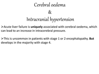 Cerebral oedema
&
Intracranial hypertension
Acute liver failure is uniquely associated with cerebral oedema, which
can lead to an increase in intracerebral pressure.
This is uncommon in patients with stage 1 or 2 encephalopathy. But
develops in the majority with stage 4.
 