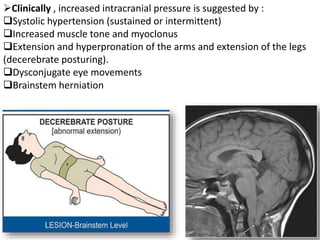 Clinically , increased intracranial pressure is suggested by :
Systolic hypertension (sustained or intermittent)
Increased muscle tone and myoclonus
Extension and hyperpronation of the arms and extension of the legs
(decerebrate posturing).
Dysconjugate eye movements
Brainstem herniation
 
