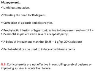 Limiting stimulation.
Elevating the head to 30 degrees.
Correction of acidosis and electrolytes.
Prophylactic infusion of hypertonic saline to keep serum sodium 145 –
155 mmol/L in patients with severe encephalopathy.
A bolus of intravenous mannitol (0.25 – 1 g/kg, 20% solution)
Pentobarbital can be used to induce a barbiturate coma
N.B. Corticosteroids are not effective in controlling cerebral oedema or
improving survival in acute liver failure.
Management…
 