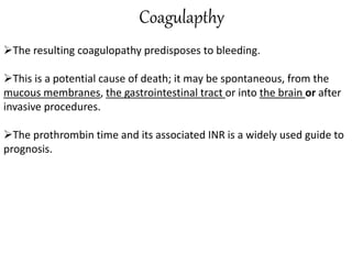 Coagulapthy
The resulting coagulopathy predisposes to bleeding.
This is a potential cause of death; it may be spontaneous, from the
mucous membranes, the gastrointestinal tract or into the brain or after
invasive procedures.
The prothrombin time and its associated INR is a widely used guide to
prognosis.
 