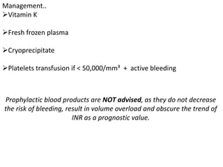 Management..
Vitamin K
Fresh frozen plasma
Cryoprecipitate
Platelets transfusion if < 50,000/mm³ + active bleeding
Prophylactic blood products are NOT advised, as they do not decrease
the risk of bleeding, result in volume overload and obscure the trend of
INR as a prognostic value.
 