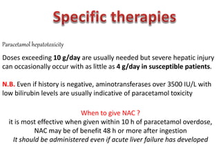 Paracetamol hepatotoxicity
Doses exceeding 10 g/day are usually needed but severe hepatic injury
can occasionally occur with as little as 4 g/day in susceptible patients.
N.B. Even if history is negative, aminotransferases over 3500 IU/L with
low bilirubin levels are usually indicative of paracetamol toxicity
When to give NAC ?
it is most effective when given within 10 h of paracetamol overdose,
NAC may be of benefit 48 h or more after ingestion
It should be administered even if acute liver failure has developed
 
