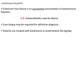 Autoimmune hepatitis
Fulminant liver failure is an uncommon presentation of autoimmune
hepatitis.
N.B. Autoantibodies may be absent.
Liver biopsy may be required for definitive diagnosis.
Patients are treated with prednisone or prednisolone 60 mg/day
 