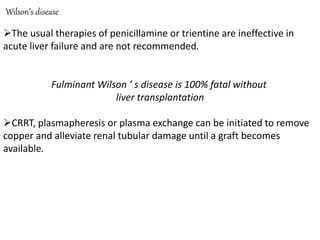 Wilson’s disease
The usual therapies of penicillamine or trientine are ineffective in
acute liver failure and are not recommended.
Fulminant Wilson ’ s disease is 100% fatal without
liver transplantation
CRRT, plasmapheresis or plasma exchange can be initiated to remove
copper and alleviate renal tubular damage until a graft becomes
available.
 