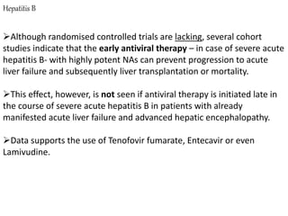 Hepatitis B
Although randomised controlled trials are lacking, several cohort
studies indicate that the early antiviral therapy – in case of severe acute
hepatitis B- with highly potent NAs can prevent progression to acute
liver failure and subsequently liver transplantation or mortality.
This effect, however, is not seen if antiviral therapy is initiated late in
the course of severe acute hepatitis B in patients with already
manifested acute liver failure and advanced hepatic encephalopathy.
Data supports the use of Tenofovir fumarate, Entecavir or even
Lamivudine.
 