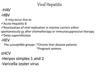 Viral Hepatitis
-HAV
-HBV
It may occur due to
Acute Hepatitis B
Reactivation of viral replication in inactive carriers either
spontaneously or after chemotherapy or immunosuppressive therapy.
Delta superinfection
-HEV
The susceptible groups: *Chronic liver disease patients
*Pregnant women.
±HCV
-Herpes simplex 1 and 2
-Varicella zoster virus
 