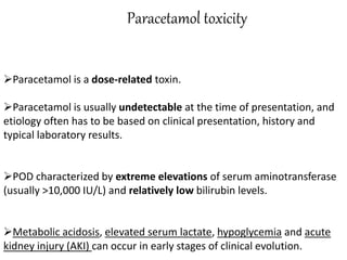 Paracetamol toxicity
Paracetamol is a dose-related toxin.
Paracetamol is usually undetectable at the time of presentation, and
etiology often has to be based on clinical presentation, history and
typical laboratory results.
POD characterized by extreme elevations of serum aminotransferase
(usually >10,000 IU/L) and relatively low bilirubin levels.
Metabolic acidosis, elevated serum lactate, hypoglycemia and acute
kidney injury (AKI) can occur in early stages of clinical evolution.
 