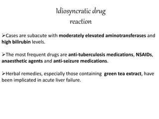 Idiosyncratic drug
reaction
Cases are subacute with moderately elevated aminotransferases and
high bilirubin levels.
The most frequent drugs are anti-tuberculosis medications, NSAIDs,
anaesthetic agents and anti-seizure medications.
Herbal remedies, especially those containing green tea extract, have
been implicated in acute liver failure.
 