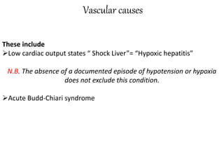 Vascular causes
These include
Low cardiac output states “ Shock Liver”= “Hypoxic hepatitis”
N.B. The absence of a documented episode of hypotension or hypoxia
does not exclude this condition.
Acute Budd-Chiari syndrome
 