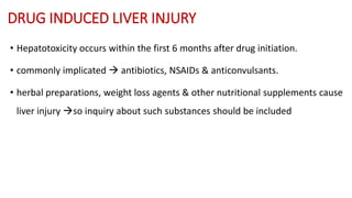 DRUG INDUCED LIVER INJURY
• Hepatotoxicity occurs within the first 6 months after drug initiation.
• commonly implicated  antibiotics, NSAIDs & anticonvulsants.
• herbal preparations, weight loss agents & other nutritional supplements cause
liver injury so inquiry about such substances should be included
 