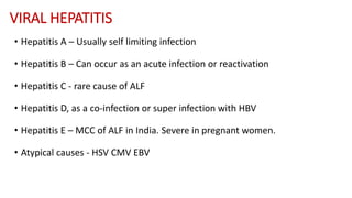 VIRAL HEPATITIS
• Hepatitis A – Usually self limiting infection
• Hepatitis B – Can occur as an acute infection or reactivation
• Hepatitis C - rare cause of ALF
• Hepatitis D, as a co-infection or super infection with HBV
• Hepatitis E – MCC of ALF in India. Severe in pregnant women.
• Atypical causes - HSV CMV EBV
 