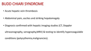 BUDD CHIARI SYNDROME
• Acute hepatic vein thrombosis
• Abdominal pain, ascites and striking hepatomegaly
• Diagnosis confirmed with hepatic imaging studies (CT, Doppler
ultrasonography, venography,MRV) & testing to identify hypercoagulable
conditions (polycythemia,malignancies).
 