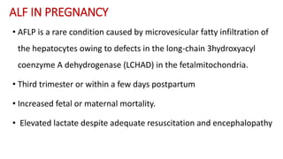 ALF IN PREGNANCY
• AFLP is a rare condition caused by microvesicular fatty infiltration of
the hepatocytes owing to defects in the long-chain 3hydroxyacyl
coenzyme A dehydrogenase (LCHAD) in the fetalmitochondria.
• Third trimester or within a few days postpartum
• Increased fetal or maternal mortality.
• Elevated lactate despite adequate resuscitation and encephalopathy
 
