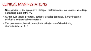 CLINICAL MANIFESTATIONS
• Non specific initial symptoms - fatigue, malaise, anorexia, nausea, vomiting,
abdominal pain, lethargy.
• As the liver failure progress, patients develop jaundice, & may become
confused or eventually comatose.
• The presence of hepatic encephalopathy is one of the defining
characteristics of ALF.
 