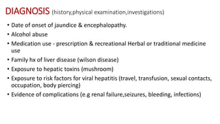 DIAGNOSIS (history,physical examination,investigations)
• Date of onset of jaundice & encephalopathy.
• Alcohol abuse
• Medication use - prescription & recreational Herbal or traditional medicine
use
• Family hx of liver disease (wilson disease)
• Exposure to hepatic toxins (mushroom)
• Exposure to risk factors for viral hepatitis (travel, transfusion, sexual contacts,
occupation, body piercing)
• Evidence of complications (e.g renal failure,seizures, bleeding, infections)
 