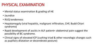 PHYSICAL EXAMINATION
• Mental status examination & grading of HE
• Jaundice
• RUQ tenderness
• Hepatomegaly (viral hepatitis, malignant infiltration, CHF, Budd Chiari
syndrome)
• Rapid development of ascitis in ALF patient+ abdominal pain suggest the
possibility of BC syndrome.
• Clinical signs of elevated ICP (cushing triad & other neurologic changes such
as pupillary dilatation or decerebrate posture)
 