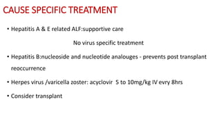 CAUSE SPECIFIC TREATMENT
• Hepatitis A & E related ALF:supportive care
No virus specific treatment
• Hepatitis B:nucleoside and nucleotide analouges - prevents post transplant
reoccurrence
• Herpes virus /varicella zoster: acyclovir 5 to 10mg/kg IV evry 8hrs
• Consider transplant
 