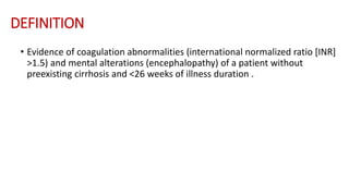 DEFINITION
• Evidence of coagulation abnormalities (international normalized ratio [INR]
>1.5) and mental alterations (encephalopathy) of a patient without
preexisting cirrhosis and <26 weeks of illness duration .
 