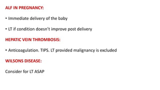ALF IN PREGNANCY:
• Immediate delivery of the baby
• LT if condition doesn’t improve post delivery
HEPATIC VEIN THROMBOSIS:
• Anticoagulation. TIPS. LT provided malignancy is excluded
WILSONS DISEASE:
Consider for LT ASAP
 