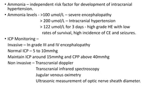 • Ammonia – independent risk factor for development of intracranial
hypertension.
• Ammonia levels - >100 umol/L – severe encephalopathy
> 200 umol/L – Intracranial hypertension
> 122 umol/L for 3 days - high grade HE with low
rates of survival, high incidence of CE and seizures.
• ICP Monitoring –
Invasive – In grade III and IV encephalopathy
Normal ICP – 5 to 10mmhg
Maintain ICP around 15mmhg and CPP above 40mmhg
Non invasive – Transcranial doppler
Transcranial infrared spectroscopy
Jugular venous oximetry
Ultrasonic measurement of optic nerve sheath diameter.
 
