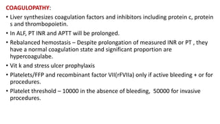 COAGULOPATHY:
• Liver synthesizes coagulation factors and inhibitors including protein c, protein
s and thrombopoietin.
• In ALF, PT INR and APTT will be prolonged.
• Rebalanced hemostasis – Despite prolongation of measured INR or PT , they
have a normal coagulation state and significant proportion are
hypercoagulabe.
• Vit k and stress ulcer prophylaxis
• Platelets/FFP and recombinant factor VII(rFVIIa) only if active bleeding + or for
procedures.
• Platelet threshold – 10000 in the absence of bleeding, 50000 for invasive
procedures.
 