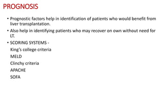 PROGNOSIS
• Prognostic factors help in identification of patients who would benefit from
liver transplantation.
• Also help in identifying patients who may recover on own without need for
LT.
• SCORING SYSTEMS -
King’s college criteria
MELD
Clinchy criteria
APACHE
SOFA
 