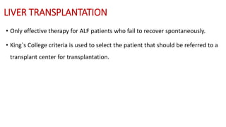 LIVER TRANSPLANTATION
• Only effective therapy for ALF patients who fail to recover spontaneously.
• King`s College criteria is used to select the patient that should be referred to a
transplant center for transplantation.
 