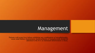 Management
Patients with acute liver failure exhibiting any combination of encephalopathy,
acute renal failure, hypotension, lactic acidemia or hypoglycemia should be
admitted to the ICU as fulminant deterioration is likely.
 
