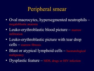 Peripheral smear
• Oval macrocytes, hypersegmented neutrophils –
megaloblastic anaemia
• Leuko-erythroblastic blood picture – marrow
infiltration
• Leuko-erythroblastic picture with tear drop
cells – marrow fibrosis
• Blast or atypical lymphoid cells – haematological
malignancy
• Dysplastic feature – MDS, drugs or HIV infection
 