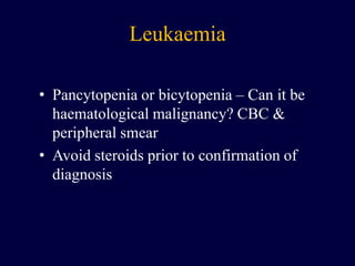 Leukaemia
• Pancytopenia or bicytopenia – Can it be
haematological malignancy? CBC &
peripheral smear
• Avoid steroids prior to confirmation of
diagnosis
 