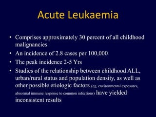 Acute Leukaemia
• Comprises approximately 30 percent of all childhood
malignancies
• An incidence of 2.8 cases per 100,000
• The peak incidence 2-5 Yrs
• Studies of the relationship between childhood ALL,
urban/rural status and population density, as well as
other possible etiologic factors (eg, environmental exposures,
abnormal immune response to common infections) have yielded
inconsistent results
 