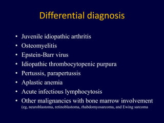 Differential diagnosis
• Juvenile idiopathic arthritis
• Osteomyelitis
• Epstein-Barr virus
• Idiopathic thrombocytopenic purpura
• Pertussis, parapertussis
• Aplastic anemia
• Acute infectious lymphocytosis
• Other malignancies with bone marrow involvement
(eg, neuroblastoma, retinoblastoma, rhabdomyosarcoma, and Ewing sarcoma
 