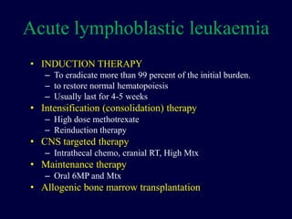 Acute lymphoblastic leukaemia
• INDUCTION THERAPY
– To eradicate more than 99 percent of the initial burden.
– to restore normal hematopoiesis
– Usually last for 4-5 weeks
• Intensification (consolidation) therapy
– High dose methotrexate
– Reinduction therapy
• CNS targeted therapy
– Intrathecal chemo, cranial RT, High Mtx
• Maintenance therapy
– Oral 6MP and Mtx
• Allogenic bone marrow transplantation
 