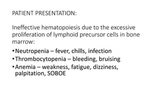 PATIENT PRESENTATION:
Ineffective hematopoiesis due to the excessive
proliferation of lymphoid precursor cells in bone
marrow:
•Neutropenia – fever, chills, infection
•Thrombocytopenia – bleeding, bruising
•Anemia – weakness, fatigue, dizziness,
palpitation, SOBOE
 