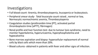 Investigations
• Full blood count- Anemia, thrombocytopenia, leucopenia or leukocytosis.
• Peripheral smear study- Total leucocyte count raised , normal or low,
Normocytic normochromic anemia, Thrombocytopenia
• Coagulation studies (prothrombin time [PT], activated partial
thromboplastin time [aPTT], fibrinogen)
• Renal profile and liver function test- due to tumour lysis syndrome, need to
monitor hyperkalemia, hyperuricaemia, hyperphosphotemia and
hypocalcemia
• Bone marrow aspiration and biopsy- hypercellular replacement of normal
cells by blast cells which more than 20%.
• Blood cultures- obtained in patients with fever and other signs of infection.
 