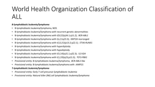 World Health Organization Classification of
ALL
B-lymphoblastic leukemia/lymphoma
• B-lymphoblastic leukemia/lymphoma, NOS
• B-lymphoblastic leukemia/lymphoma with recurrent genetic abnormalities
• B-lymphoblastic leukemia/lymphoma with t(9;22)(q34.1;q11.2); BCR-ABL1
• B-lymphoblastic leukemia/lymphoma with t(v;11q23.3); KMT2A rearranged
• B-lymphoblastic leukemia/lymphoma with t(12;21)(p13.2;q22.1); ETV6-RUNX1
• B-lymphoblastic leukemia/lymphoma with hyperdiploidy
• B-lymphoblastic leukemia/lymphoma with hypodiploidy
• B-lymphoblastic leukemia/lymphoma with t(5;14)(q31.1;q32.3); IL3-IGH
• B-lymphoblastic leukemia/lymphoma with t(1;19)(q23;p13.3); TCF3-PBX1
• Provisional entity: B-lymphoblastic leukemia/lymphoma, BCR-ABL1-like
• Provisional entity: B-lymphoblastic leukemia/lymphoma with iAMP21
T-lymphoblastic leukemia/lymphoma
• Provisional entity: Early T-cell precursor lymphoblastic leukemia
• Provisional entity: Natural killer (NK) cell lymphoblastic leukemia/lymphoma
 