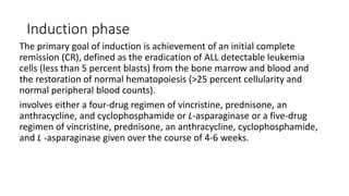 Induction phase
The primary goal of induction is achievement of an initial complete
remission (CR), defined as the eradication of ALL detectable leukemia
cells (less than 5 percent blasts) from the bone marrow and blood and
the restoration of normal hematopoiesis (>25 percent cellularity and
normal peripheral blood counts).
involves either a four-drug regimen of vincristine, prednisone, an
anthracycline, and cyclophosphamide or L-asparaginase or a five-drug
regimen of vincristine, prednisone, an anthracycline, cyclophosphamide,
and L -asparaginase given over the course of 4-6 weeks.
 