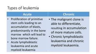 Types of leukemia
Acute Chronic
• Proliferation of primitive
stem cells leading to an
accumulation of blasts,
predominantly in the bone
marrow which will lead to
bone marrow failure.
• Acute lymphoblastic
leukaemia and acute
myeloid leukaemia
• The malignant clone is
able to differentiate,
resulting in accumulation
of more mature cells.
• Chronic lymphoblastic
leukaemia and chronic
myeloid leukaemia.
 