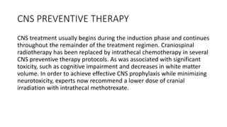 CNS PREVENTIVE THERAPY
CNS treatment usually begins during the induction phase and continues
throughout the remainder of the treatment regimen. Craniospinal
radiotherapy has been replaced by intrathecal chemotherapy in several
CNS preventive therapy protocols. As was associated with significant
toxicity, such as cognitive impairment and decreases in white matter
volume. In order to achieve effective CNS prophylaxis while minimizing
neurotoxicity, experts now recommend a lower dose of cranial
irradiation with intrathecal methotrexate.
 