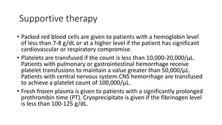 Supportive therapy
• Packed red blood cells are given to patients with a hemoglobin level
of less than 7-8 g/dL or at a higher level if the patient has significant
cardiovascular or respiratory compromise.
• Platelets are transfused if the count is less than 10,000-20,000/µL.
Patients with pulmonary or gastrointestinal hemorrhage receive
platelet transfusions to maintain a value greater than 50,000/µL.
Patients with central nervous system CNS hemorrhage are transfused
to achieve a platelet count of 100,000/µL.
• Fresh frozen plasma is given to patients with a significantly prolonged
prothrombin time (PT). Cryoprecipitate is given if the fibrinogen level
is less than 100-125 g/dL.
 