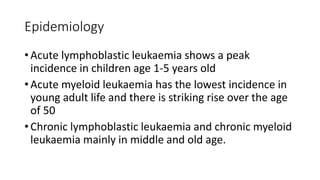 Epidemiology
• Acute lymphoblastic leukaemia shows a peak
incidence in children age 1-5 years old
• Acute myeloid leukaemia has the lowest incidence in
young adult life and there is striking rise over the age
of 50
• Chronic lymphoblastic leukaemia and chronic myeloid
leukaemia mainly in middle and old age.
 