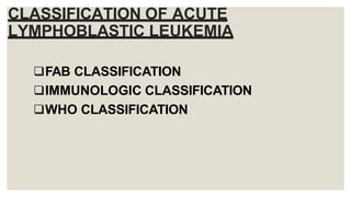 CLASSIFICATION OF ACUTE
LYMPHOBLASTIC LEUKEMIA
FAB CLASSIFICATION
IMMUNOLOGIC CLASSIFICATION
WHO CLASSIFICATION
 