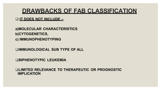 DRAWBACKS OF FAB CLASSIFICATION
 IT DOES NOT INCLUDE –
a)MOLECULAR CHARACTERISTICS
b)CYTOGENETICS,
c) IMMUNOPHENOTYPING
IMMUNOLOGICAL SUB TYPE OF ALL
BIPHENOTYPIC LEUKEMIA
LIMITED RELEVANCE TO THERAPEUTIC OR PROGNOSTIC
IMPLICATION
 