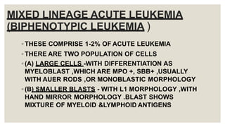 MIXED LINEAGE ACUTE LEUKEMIA
(BIPHENOTYPIC LEUKEMIA )
◦ THESE COMPRISE 1-2% OF ACUTE LEUKEMIA
◦ THERE ARE TWO POPULATION OF CELLS
◦ (A) LARGE CELLS -WITH DIFFERENTIATION AS
MYELOBLAST ,WHICH ARE MPO +, SBB+ ,USUALLY
WITH AUER RODS ,OR MONOBLASTIC MORPHOLOGY
◦ (B) SMALLER BLASTS - WITH L1 MORPHOLOGY ,WITH
HAND MIRROR MORPHOLOGY .BLAST SHOWS
MIXTURE OF MYELOID &LYMPHOID ANTIGENS
 
