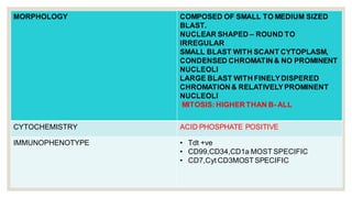MORPHOLOGY COMPOSED OF SMALL TO MEDIUM SIZED
BLAST.
NUCLEAR SHAPED – ROUND TO
IRREGULAR
SMALL BLAST WITH SCANT CYTOPLASM,
CONDENSED CHROMATIN & NO PROMINENT
NUCLEOLI
LARGE BLAST WITH FINELYDISPERED
CHROMATION& RELATIVELYPROMINENT
NUCLEOLI
MITOSIS: HIGHER THAN B- ALL
CYTOCHEMISTRY ACID PHOSPHATE POSITIVE
IMMUNOPHENOTYPE • Tdt +ve
• CD99,CD34,CD1a MOST SPECIFIC
• CD7,Cyt CD3MOSTSPECIFIC
 