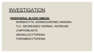 INVESTIGATION
◦ PERIPHERAL BLOOD SMEAR:
NORMOCYTIC NORMOCHROMIC ANAEMIA
TLC- DECREASED/ NORMAL/ INCREASE
LYMPHOBLASTS
GRANULOCYTOPENIA
THROMBOCYTOPENIA
 